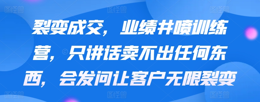 裂变成交，业绩井喷训练营，只讲话卖不出任何东西，会发问让客户无限裂变