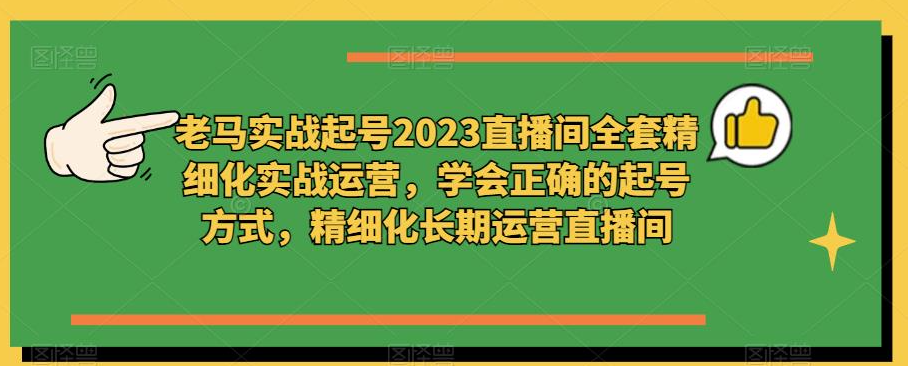 老马实战起号2023直播间全套精细化实战运营，学会正确的起号方式，精细化长期运营直播间