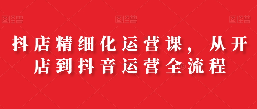 抖店精细化运营课，从开店到抖音运营全流程