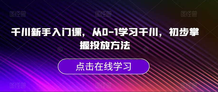 千川新手入门课，从0-1学习千川，初步掌握投放方法